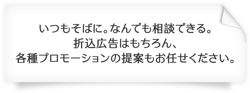 いつもそばに。なんでも相談できる。折込広告はもちろん、各種プロモーションの提案もお任せください。